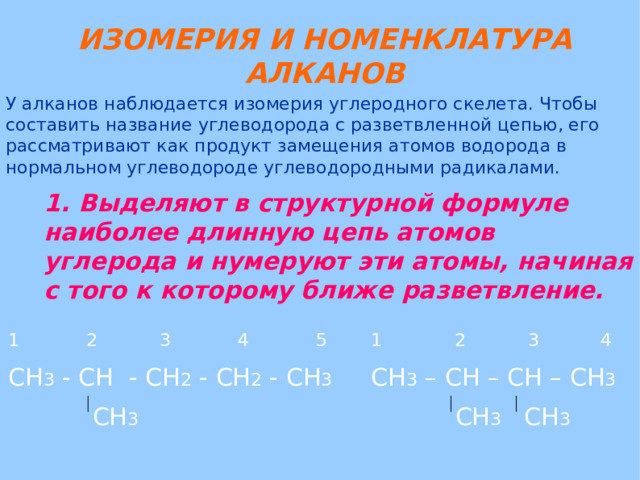 ИЗОМЕРИЯ И НОМЕНКЛАТУРА АЛКАНОВ У алканов наблюдается изомерия углеродного скелета. Чтобы составить название углеводорода с разветвленной цепью, его рассматривают как продукт замещения атомов водорода в нормальном углеводороде углеводородными радикалами. 1. Выделяют в структурной формуле наиболее длинную цепь атомов углерода и нумеруют эти атомы, начиная с того к которому ближе разветвление. 1 2 3 4 5 СН 3 - СН - СН 2 - СН 2 - СН 3  СН 3 1 2 3 4 СН 3 – СН – СН – СН 3  СН 3 СН 3 