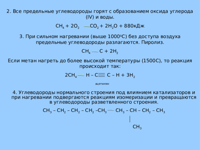 2. Все предельные углеводороды горят с образованием оксида углерода ( IV ) и воды. CH 4 + 2O 2   CO 2 + 2H 2 O + 880 кДж 3. При сильном нагревании (выше 1000 0 C ) без доступа воздуха предельные углеводороды разлагаются. Пиролиз. CH 4   C + 2H 2 Если метан нагреть до более высокой температуры (1500 C ), то реакция происходит так: 2CH 4   H – C C – H + 3H 2  ацетилен 4. Углеводороды нормального строения под влиянием катализаторов и при нагревании подвергаются реакциям изомеризации и превращаются в углеводороды разветвленного строения. CH 3 – CH 2 – CH 2 – CH 2 –CH 3   CH 3 – CH – CH 2 – CH 3  CH 3 
