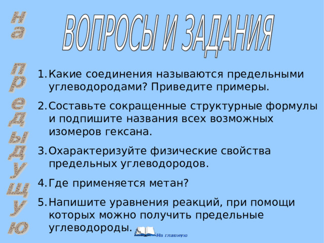 Какие соединения называются предельными углеводородами? Приведите примеры. Составьте сокращенные структурные формулы и подпишите названия всех возможных изомеров гексана. Охарактеризуйте физические свойства предельных углеводородов. Где применяется метан? Напишите уравнения реакций, при помощи которых можно получить предельные углеводороды. 