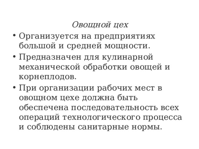 Овощной цех Организуется на предприятиях большой и средней мощности. Предназначен для кулинарной механической обработки овощей и корнеплодов. При организации рабочих мест в овощном цехе должна быть обеспечена последовательность всех операций технологического процесса и соблюдены санитарные нормы. 