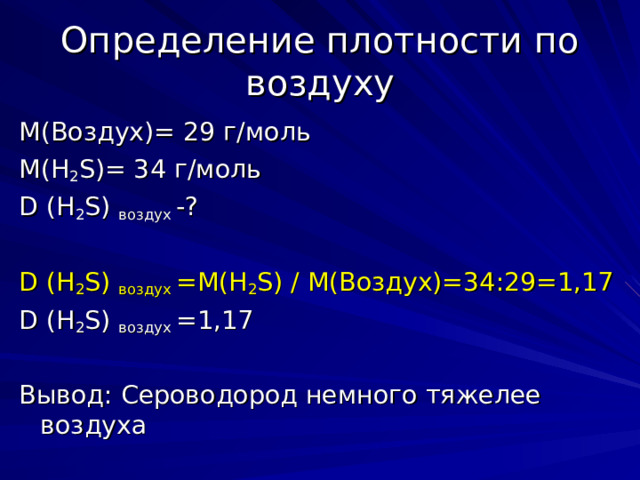 Определение плотности по воздуху М(Воздух)= 29 г/моль М( H 2 S)= 34 г/моль D ( H 2 S ) воздух -? D ( H 2 S ) воздух =М( H 2 S ) / М(Воздух)=34:29=1,17 D ( H 2 S ) воздух =1,17 Вывод: Сероводород немного тяжелее воздуха 