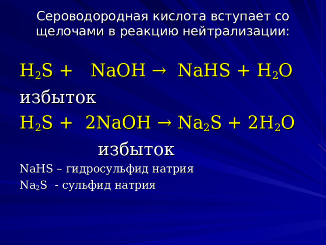 Сероводородная кислота вступает со щелочами в реакцию нейтрализации:   H 2 S +  NaOH →  NaHS + H 2 O избыток H 2 S +  2NaOH → Na 2 S + 2H 2 O              избыток NaHS – гидросульфид натрия Na 2 S - сульфид натрия 