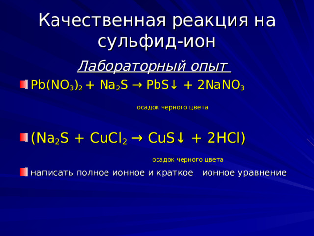 Качественная реакция на сульфид-ион  Лабораторный опыт  Pb ( NO 3 ) 2 + Na 2 S → PbS ↓ + 2 NaNO 3  осадок черного цвета        ( Na 2 S + CuCl 2 → CuS ↓ + 2 HCl )  осадок черного цвета  написать полное ионное и краткое   ионное уравнение 