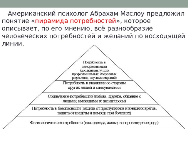  Американский психолог Абрахам Маслоу предложил понятие « пирамида потребностей », которое описывает, по его мнению, всё разнообразие человеческих потребностей и желаний по восходящей линии. 