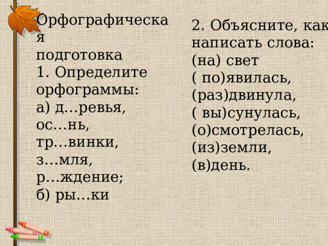 Орфографическая  подготовка  1. Определите  орфограммы:  а) д…ревья,  ос…нь,  тр…винки,  з…мля,  р…ждение;  б) ры…ки   2. Объясните, как  написать слова:  (на) свет  ( по)явилась,  (раз)двинула,  ( вы)сунулась,  (о)смотрелась,  (из)земли,  (в)день. 