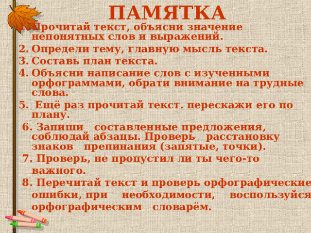 ПАМЯТКА Прочитай текст, объясни значение непонятных слов и выражений. Определи тему, главную мысль текста. Составь план текста. Объясни написание слов с изученными орфограммами, обрати внимание на трудные слова.  Ещё раз прочитай текст. перескажи его по плану.  6. Запиши составленные предложения, соблюдай абзацы. Проверь расстановку знаков препинания (запятые, точки).   7. Проверь, не пропустил ли ты чего-то важного.   8. Перечитай текст и проверь орфографические ошибки, при    необходимости,    воспользуйся орфографическим   словарём.  