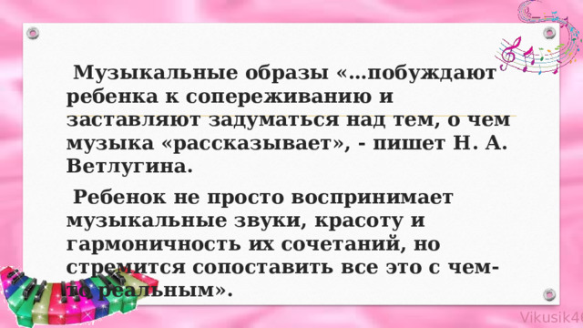  Музыкальные образы «…побуждают ребенка к сопереживанию и заставляют задуматься над тем, о чем музыка «рассказывает», - пишет Н. А. Ветлугина.  Ребенок не просто воспринимает музыкальные звуки, красоту и гармоничность их сочетаний, но стремится сопоставить все это с чем-то реальным».   