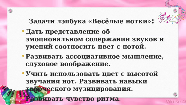 Задачи лэпбука «Весёлые нотки» :    Дать представление об эмоциональном содержании звуков и умений соотносить цвет с нотой. Развивать ассоциативное мышление, слуховое воображение. Учить использовать цвет с высотой звучания нот. Развивать навыки творческого музицирования. Развивать чувство ритма . 
