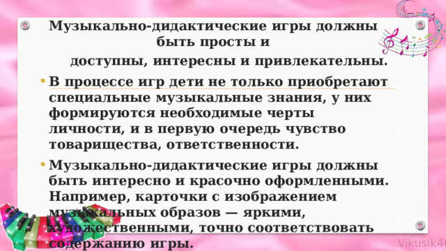 Музыкально-дидактические игры должны быть просты и  доступны, интересны и привлекательны. В процессе игр дети не только приобретают специальные музыкальные знания, у них формируются необходимые черты личности, и в первую очередь чувство товарищества, ответственности. Музыкально-дидактические игры должны быть интересно и красочно оформленными. Например, карточки с изображением музыкальных образов — яркими, художественными, точно соответствовать содержанию игры. 
