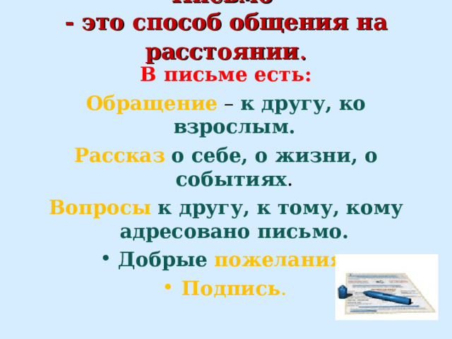 Письмо  - это способ общения на расстоянии .   В письме есть: Обращение – к другу, ко взрослым. Рассказ  о себе, о жизни, о событиях . Вопросы  к другу, к тому, кому адресовано письмо. Добрые  пожелания . Подпись .  