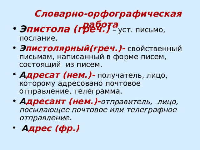  Словарно-орфографическая работа Э пистола (греч.) – уст. письмо, послание. Э пистолярный(греч.)-  свойственный письмам, написанный в форме писем, состоящий из писем. А дресат (нем.)-  получатель, лицо, которому адресовано почтовое отправление, телеграмма . А дресант (нем.)- отправитель, лицо, посылающее почтовое или телеграфное отправление.  А дрес (фр.) 