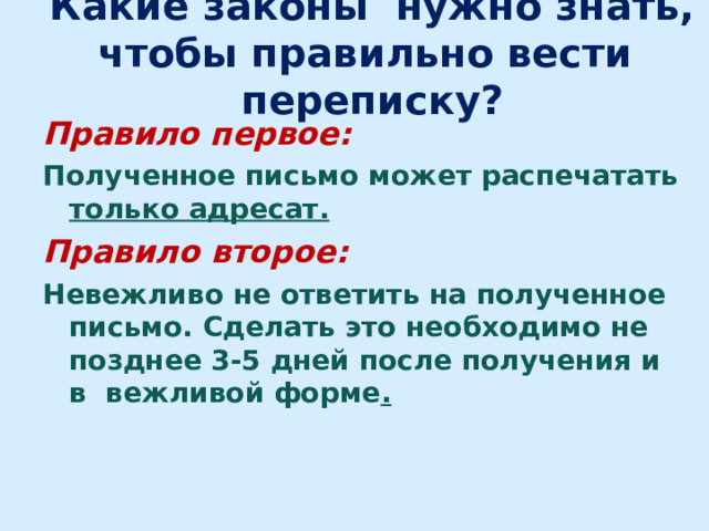 Какие законы нужно знать, чтобы правильно вести переписку? Правило первое: Полученное письмо может распечатать только адресат. Правило второе: Невежливо не ответить на полученное письмо. Сделать это необходимо не позднее 3-5 дней после получения и  в  вежливой форме .  