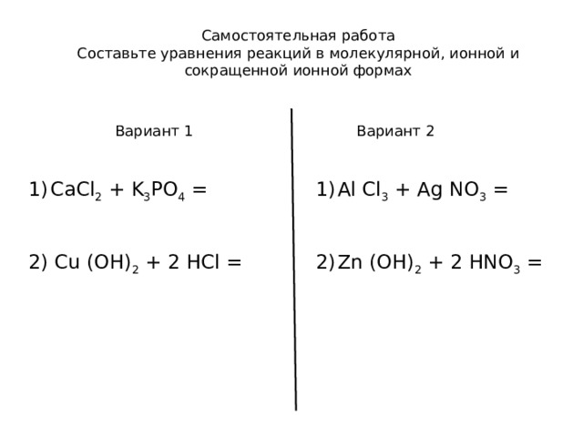 Самостоятельная работа Составьте уравнения реакций в молекулярной, ионной и сокращенной ионной формах Вариант 1 Вариант 2 CaCl 2 + K 3 PO 4 =  Al Cl 3 + Ag NO 3 =   Zn (OH) 2 + 2 HNO 3 = 2) Cu (OH) 2 + 2 HCl = 