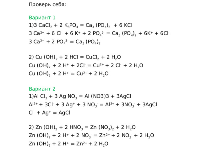 Проверь себя: Вариант 1 3 CaCl 2 + 2 K 3 PO 4 = Ca 3 (PO 4 ) 2 + 6 KCl 3 Са 2+ + 6 Cl - + 6 K + + 2 PO 4 3- = Ca 3 (PO 4 ) 2 + 6K + + 6Cl - 3 Са 2+ + 2 PO 4 3- = Ca 3 (PO 4 ) 2  2) Cu (OH) 2 + 2 HCl = CuCl 2 + 2 H 2 O Cu (OH) 2 + 2 H + + 2Cl - = Cu 2+ + 2 Cl - + 2 H 2 O Cu (OH) 2 + 2 H + = Cu 2+ + 2 H 2 O Вариант 2 Al Cl 3 + 3 Ag NO 3 =  Al (NO3)3 + 3AgCl Al 3+ + 3Cl - + 3 Ag + + 3 NO 3 - =  Al 3+ + 3NO 3 - + 3AgCl Cl - + Ag + =  AgCl 2) Zn (OH) 2 + 2 HNO 3 = Zn (NO 3 ) 2 + 2 H 2 O Zn (OH) 2 + 2 H + + 2 NO 3 - = Zn 2+ + 2 NO 3 - + 2 H 2 O Zn (OH) 2 + 2 H + = Zn 2+ + 2 H 2 O 
