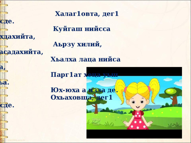  Халаг1овта, дег1 нисде.  Куйгаш нийсса ирхдахийта,  Аьрзу хилий, д1асадахийта,  Хьалха лаца нийса д1а,  Парг1ат хеца уьш охьа.  Юх-юха а изза де.  Охьаховша, дег1 нисде. 