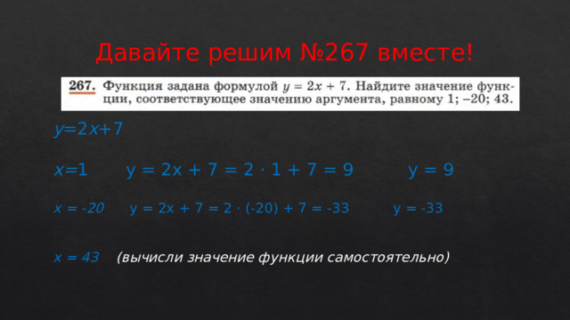 Давайте решим №267 вместе! у =2 х +7 х= 1 у = 2х + 7 = 2 · 1 + 7 = 9 у = 9 х = -20 у = 2х + 7 = 2 · (-20) + 7 = -33 у = -33 х = 43 (вычисли значение функции самостоятельно) 
