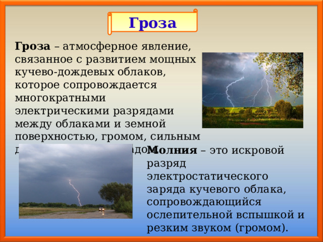 Гроза Гроза – атмосферное явление, связанное с развитием мощных кучево-дождевых облаков, которое сопровождается многократными электрическими разрядами между облаками и земной поверхностью, громом, сильным дождем, нередко градом. Молния – это искровой разряд электростатического заряда кучевого облака, сопровождающийся ослепительной вспышкой и резким звуком (громом). 