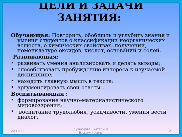 ЦЕЛИ И ЗАДАЧИ ЗАНЯТИЯ:   Обучающая: Повторить, обобщить и углубить знания и умения студентов о классификации неорганических веществ, о химических свойствах, получении, номенклатуре оксидов, кислот, оснований и солей.  Развивающая: развивать умения анализировать и делать выводы; способствовать пробуждению интереса к изучаемой дисциплине; находить главную мысль в тексте; аргументировать свои ответы . Воспитывающая : формирование научно-материалистического мировоззрения;  воспитание трудолюбия, усидчивости, умения вести диалог.    20.10.22 Кузнецова Екатерина Владимировна  