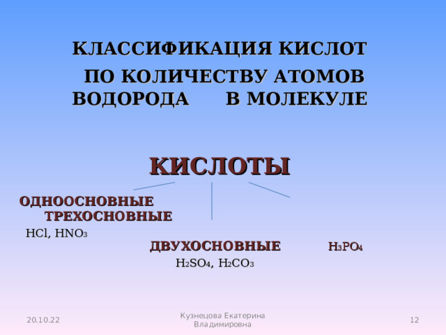 КЛАССИФИКАЦИЯ КИСЛОТ   ПО КОЛИЧЕСТВУ АТОМОВ ВОДОРОДА В МОЛЕКУЛЕ КИСЛОТЫ  ОДНООСНОВНЫЕ ТРЕХОСНОВНЫЕ   ДВУХОСНОВНЫЕ  H 3 PO 4 HCl, HNO 3 H 2 SO 4 , H 2 CO 3 20.10.22  Кузнецова Екатерина Владимировна 