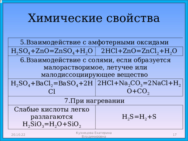Химические свойства 5.Взаимодействие с амфотерными оксидами H 2 SO 4 +ZnO=ZnSO 4 +H 2 O 2HCl+ZnO=ZnCl 2 +H 2 O 6.Взаимодействие с солями, если образуется малорастворимое, летучее или малодиссоциирующее вещество H 2 SO 4 +BaCl 2 =BaSO 4 +2HCl 2HCl+Na 2 CO 3 =2NaCl+H 2 O+CO 2  7.При нагревании Слабые кислоты легко разлагаются  H 2 SiO 3 =H 2 O+SiO 2 H 2 S=H 2 +S 20.10.22 Кузнецова Екатерина Владимировна  