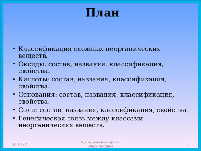  План   Классификация сложных неорганических веществ. Оксиды: состав, названия, классификация, свойства. Кислоты: состав, названия, классификация, свойства. Основания: состав, названия, классификация, свойства. Соли: состав, названия, классификация, свойства. Генетическая связь между классами неорганических веществ. 20.10.22 Кузнецова Екатерина Владимировна  