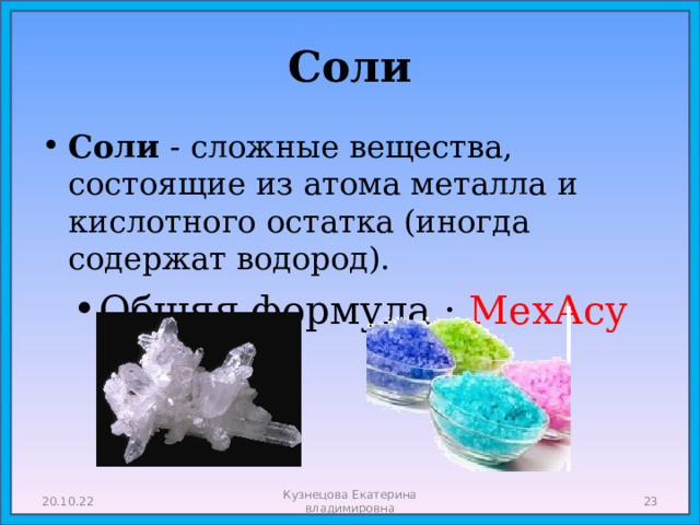 Соли Соли - сложные вещества, состоящие из атома металла и кислотного остатка (иногда содержат водород). Общяя формула : МехАсу 20.10.22 Кузнецова Екатерина владимировна  