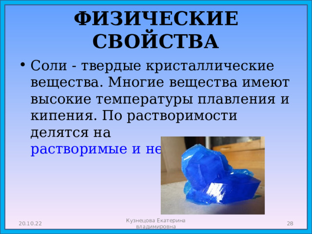 ФИЗИЧЕСКИЕ СВОЙСТВА Соли - твердые кристаллические вещества. Многие вещества имеют высокие температуры плавления и кипения. По растворимости делятся на растворимые и нерастворимые. 20.10.22 Кузнецова Екатерина владимировна  