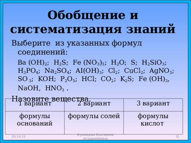 Обобщение и систематизация знаний Выберите из указанных формул соединений:  Ba (OH) 2 ; H 2 S; Fe (NO 3 ) 3 ; H 2 O; S; H 2 SiO 3 ; H 3 PO 4 ; Na 2 SO 4 ; AI(OH) 3 ; Cl 2 ; CuCl 2 ; AgNO 3 ; SO 3 ; KOH; P 2 O 5 ; HCl; CO 2 ; K 2 S; Fe (OH) 3 , NaOH, HNO 3  . Назовите вещества. 1 вариант формулы оснований 2 вариант 3 вариант формулы солей формулы кислот 20.10.22 Кузнецова Екатерина владимировна  