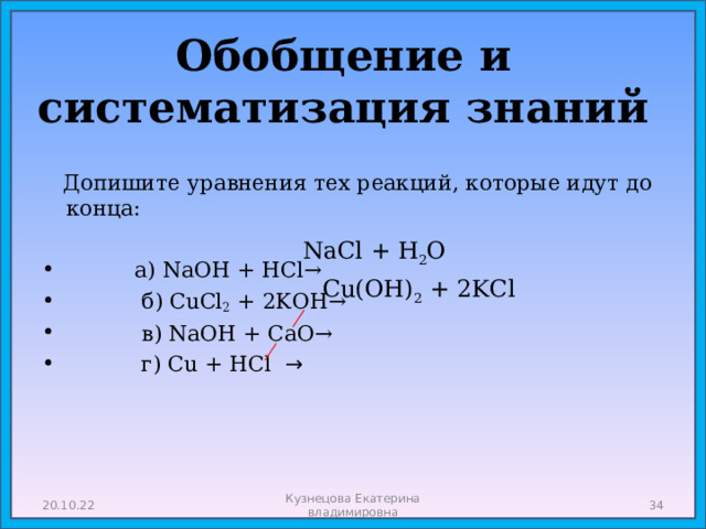 Обобщение и систематизация знаний   Допишите уравнения тех реакций, которые идут до конца:  а ) NaOH + HCl→  б ) CuCl 2 + 2KOH→  в) NaOH + CaO→  г) Сu + HCl → NaCl + H 2 O  Cu(OH) 2 + 2KCl 20.10.22 Кузнецова Екатерина владимировна  