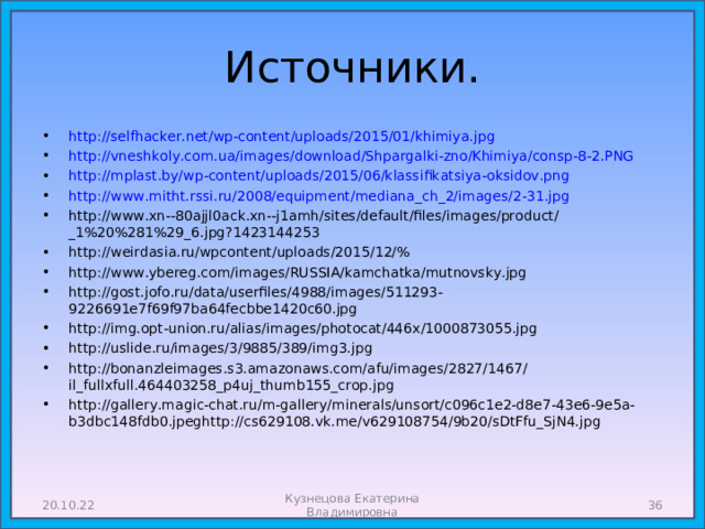 Источники. http://selfhacker.net/wp-content/uploads/2015/01/khimiya.jpg http://vneshkoly.com.ua/images/download/Shpargalki-zno/Khimiya/consp-8-2.PNG http://mplast.by/wp-content/uploads/2015/06/klassifikatsiya-oksidov.png http://www.mitht.rssi.ru/2008/equipment/mediana_ch_2/images/2-31.jpg http://www.xn--80ajjl0ack.xn--j1amh/sites/default/files/images/product/_1%20%281%29_6.jpg?1423144253 http://weirdasia.ru/wpcontent/uploads/2015/12/% http://www.ybereg.com/images/RUSSIA/kamchatka/mutnovsky.jpg http://gost.jofo.ru/data/userfiles/4988/images/511293-9226691e7f69f97ba64fecbbe1420c60.jpg http://img.opt-union.ru/alias/images/photocat/446x/1000873055.jpg http://uslide.ru/images/3/9885/389/img3.jpg http://bonanzleimages.s3.amazonaws.com/afu/images/2827/1467/il_fullxfull.464403258_p4uj_thumb155_crop.jpg http://gallery.magic-chat.ru/m-gallery/minerals/unsort/c096c1e2-d8e7-43e6-9e5a-b3dbc148fdb0.jpeghttp://cs629108.vk.me/v629108754/9b20/sDtFfu_SjN4.jpg            20.10.22  Кузнецова Екатерина Владимировна 