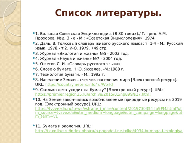 Список литературы.   1. Большая Советская Энциклопедия. (В 30 томах)./ Гл. ред. A.M. Прохоров, Изд. 3 - е - М.: «Советская Энциклопедия». 1974. 2. Даль, В. Толковый словарь живого русского языка: т. 1-4 - М.: Русский Язык, 1978.- т.2. И-О. 1979. 749 стр. 3. Журнал «Экология и жизнь» №5 - 2003 год. 4. Журнал «Наука и жизнь» №7 - 2004 год. 5. Ожегов С. И. «Словарь русского языка» 6. Слово о бумаге. Н.Ю. Яковлев. -М.:1988 г. 7. Технология бумаги. - М.: 1992 г. 8. Население Земли – счетчик населения мира [Электронный ресурс]. URL: https://countrymeters.info/ru/World  9. Сколько леса уходит на бумагу? [Электронный ресурс]. URL: https://premier.region35.ru/archive/2015/01/np899/s17.html  10. На Земле закончились возобновляемые природные ресурсы на 2019 год. [Электронный ресурс]. URL: https://tvzvezda.ru/news/vstrane_i_mire/content/2019730354-tp9FM.html?utm_source=tvzvezda&utm_medium=longpage&utm_campaign=longpage&utm_term=v1  11. Бумага и экология. URL: http://tz-online.ru/index.php/ru/o-pogode-i-ne-tolko/4934-bumaga-i-ekologiya  