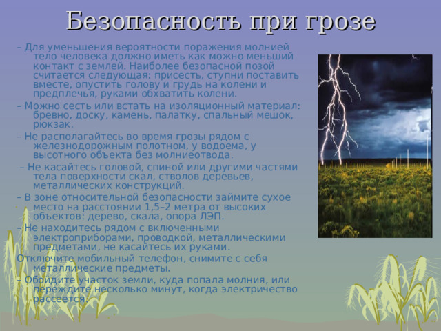 Безопасность при грозе   –  Для уменьшения вероятности поражения молнией тело человека должно иметь как можно меньший контакт с землей. Наиболее безопасной позой считается следующая: присесть, ступни поставить вместе, опустить голову и грудь на колени и предплечья, руками обхватить колени. –  Можно сесть или встать на изоляционный материал: бревно, доску, камень, палатку, спальный мешок, рюкзак. –  Не располагайтесь во время грозы рядом с железнодорожным полотном, у водоема, у высотного объекта без молниеотвода. –  Не касайтесь головой, спиной или другими частями тела поверхности скал, стволов деревьев, металлических конструкций. –  В зоне относительной безопасности займите сухое место на расстоянии 1,5–2 метра от высоких объектов: дерево, скала, опора ЛЭП. –  Не находитесь рядом с включенными электроприборами, проводкой, металлическими предметами, не касайтесь их руками. Отключите мобильный телефон, снимите с себя металлические предметы. –  Обойдите участок земли, куда попала молния, или переждите несколько минут, когда электричество рассеется. 