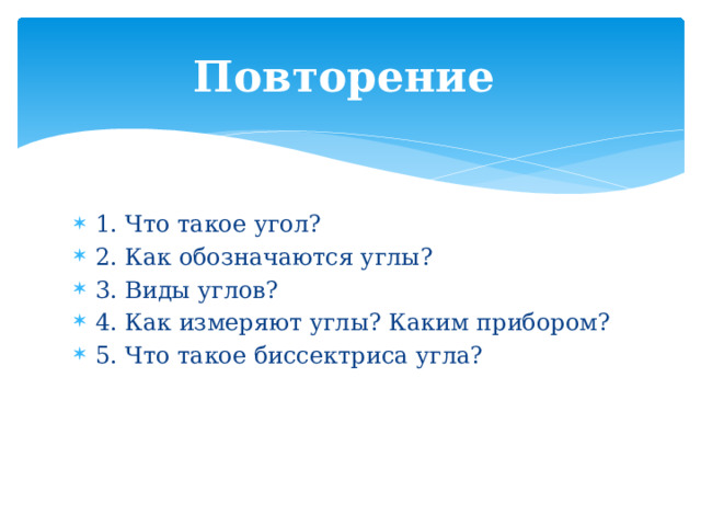 Повторение  1. Что такое угол? 2. Как обозначаются углы? 3. Виды углов? 4. Как измеряют углы? Каким прибором? 5. Что такое биссектриса угла? 
