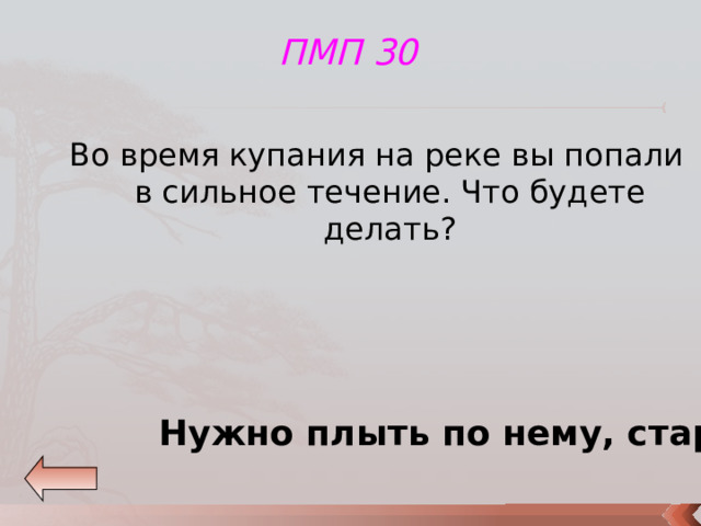 ПМП 30 Во время купания на реке вы попали в сильное течение. Что будете делать? Нужно плыть по нему, стараясь приблизиться к берегу. 