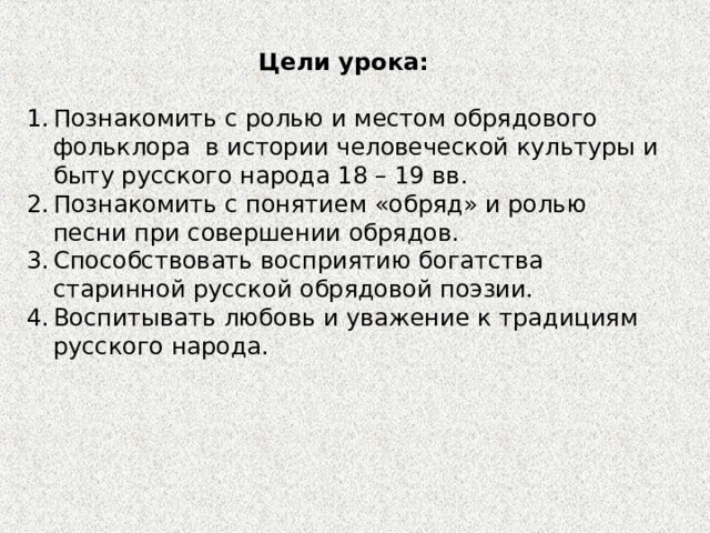 Цели урока: Познакомить с ролью и местом обрядового фольклора в истории человеческой культуры и быту русского народа 18 – 19 вв. Познакомить с понятием «обряд» и ролью песни при совершении обрядов. Способствовать восприятию богатства старинной русской обрядовой поэзии. Воспитывать любовь и уважение к традициям русского народа. 