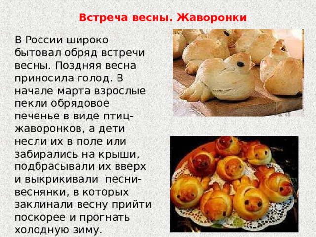 Встреча весны. Жаворонки В России широко бытовал обряд встречи весны. Поздняя весна приносила голод. В начале марта взрослые пекли обрядовое печенье в виде птиц-жаворонков, а дети несли их в поле или забирались на крыши, подбрасывали их вверх и выкрикивали песни-веснянки, в которых заклинали весну прийти поскорее и прогнать холодную зиму. 