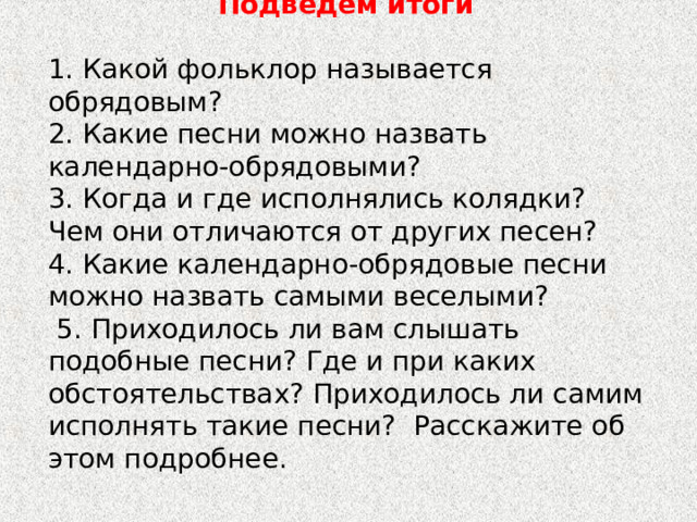 Подведём итоги  1. Какой фольклор называется обрядовым? 2. Какие песни можно назвать календарно-обрядовыми? 3. Когда и где исполнялись колядки? Чем они отличаются от других песен? 4. Какие календарно-обрядовые песни можно назвать самыми веселыми?  5. Приходилось ли вам слышать подобные песни? Где и при каких обстоятельствах? Приходилось ли самим исполнять такие песни? Расскажите об этом подробнее. 
