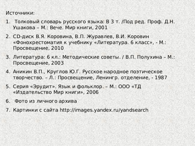 Источники:  Толковый словарь русского языка: В 3 т. /Под ред. Проф. Д.Н. Ушакова – М.: Вече. Мир книги, 2001 CD -диск В.Я. Коровина, В.П. Журавлев, В.И. Коровин «Фонохрестоматия к учебнику «Литература. 6 класс», - М.: Просвещение, 2010 Литература: 6 кл.: Методические советы. / В.П. Полухина – М.: Просвещение, 2003 Аникин В.П., Круглов Ю.Г. Русское народное поэтическое творчество. – Л.: Просвещение, Ленингр. отделение, - 1987 Серия «Эрудит». Язык и фольклор. – М.: ООО «ТД «Издательство Мир книги», 2006  Фото из личного архива Картинки с сайта http://images.yandex.ru/yandsearch 