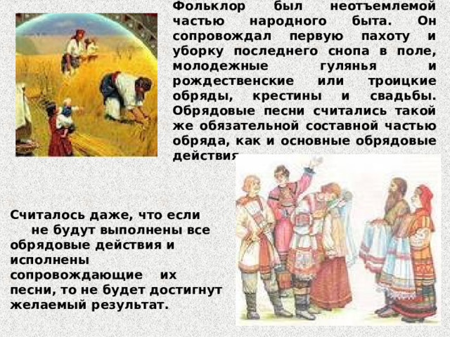 Фольклор был неотъемлемой частью народного быта. Он сопровождал первую пахоту и уборку последнего снопа в поле, молодежные гулянья и рождественские или троицкие обряды, крестины и свадьбы. Обрядовые песни считались такой же обязательной составной частью обряда, как и основные обрядовые действия. Считалось даже, что если не будут выполнены все обрядовые действия и исполнены сопровождающие их песни, то не будет достигнут желаемый результат. 