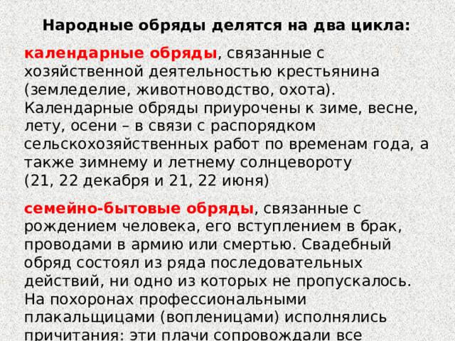 Народные обряды делятся на два цикла: календарные обряды , связанные с хозяйственной деятельностью крестьянина (земледелие, животноводство, охота). Календарные обряды приурочены к зиме, весне, лету, осени – в связи с распорядком сельскохозяйственных работ по временам года, а также зимнему и летнему солнцевороту (21, 22 декабря и 21, 22 июня) семейно-бытовые обряды , связанные с рождением человека, его вступлением в брак, проводами в армию или смертью. Свадебный обряд состоял из ряда последовательных действий, ни одно из которых не пропускалось. На похоронах профессиональными плакальщицами (вопленицами) исполнялись причитания: эти плачи сопровождали все эпизоды похоронного обряда. 