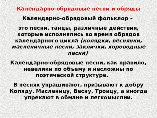 Календарно-обрядовые песни и обряды Календарно-обрядовый фольклор – это песни, танцы, различные действия, которые исполнялись во время обрядов календарного цикла (колядки, веснянки, масленичные песни, заклички, хороводные песни) Календарно-обрядовые песни, как правило, невелики по объему и несложны по поэтической структуре. В песнях упрашивают, призывают к добру Коляду, Масленицу, Весну, Троицу, а иногда упрекают в обмане и легкомыслии. 