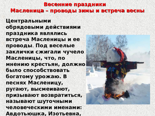 Весенние праздники  Масленица – проводы зимы и встреча весны Центральными обрядовыми действиями праздника являлись встреча Масленицы и ее проводы . Под веселые заклички сжигали чучело Масленицы, что, по мнению крестьян, должно было способствовать богатому урожаю. В песнях Масленицу, ругают, высмеивают, призывают возвратиться, называют шуточными человеческими именами: Авдотьюшка, Изотьевна, Акулина Саввишна и т. д. 