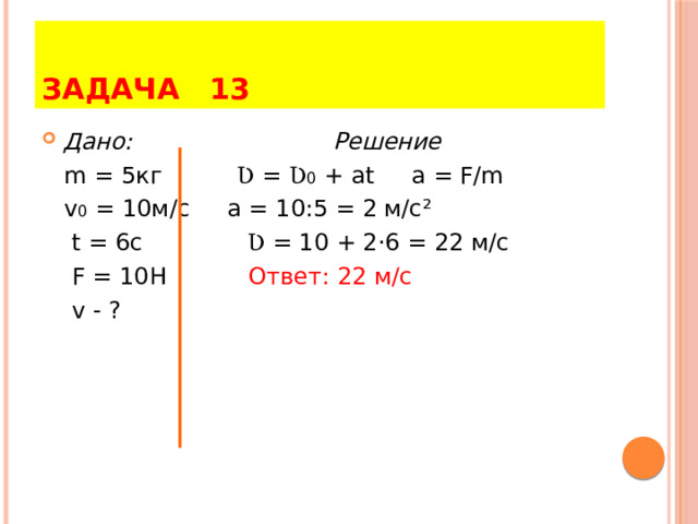 ЗАДАЧА 13 Дано: Решение  m = 5кг Ʋ = Ʋ 0 + at a = F/m  v 0 = 10м/с a = 10:5 = 2 м/с ²  t = 6c Ʋ = 10 + 2·6 = 22 м/с  F = 10H Ответ: 22 м/с  v - ? 