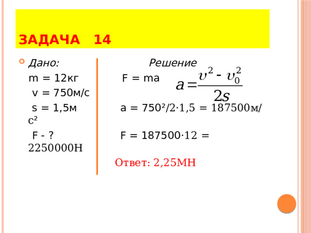 ЗАДАЧА 14 Дано: Решение  m = 12кг F = ma  v = 750м/с  s = 1,5м a = 750 ² /2·1,5 = 187500м/с ²  F - ? F = 187500 ·12 = 2250000H  Ответ: 2,25МН 