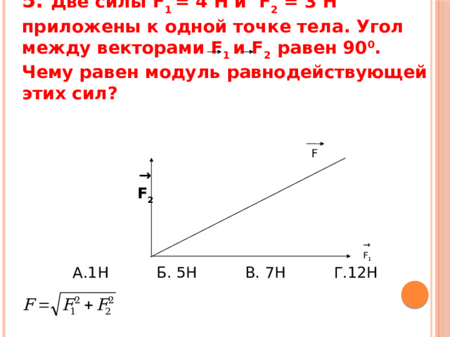 5. Две силы F 1 = 4 H и F 2 = 3 Н приложены к одной точке тела. Угол между векторами F 1 и F 2 равен 90 0 . Чему равен модуль равнодействующей этих сил?         →  F 2  F →  F 1  А.1Н Б. 5Н В. 7Н Г.12Н 