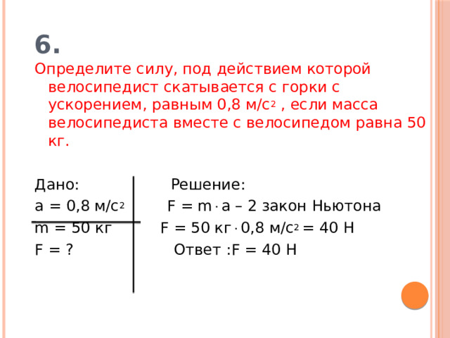 6. Определите силу, под действием которой велосипедист скатывается с горки с ускорением, равным 0,8 м/с 2 , если масса велосипедиста вместе с велосипедом равна 50 кг. Дано: Решение: а = 0,8 м/с 2 F = m  a – 2 закон Ньютона m = 50 кг F = 50 кг  0,8 м/с 2 = 40 Н F = ? Ответ :F = 40 Н 