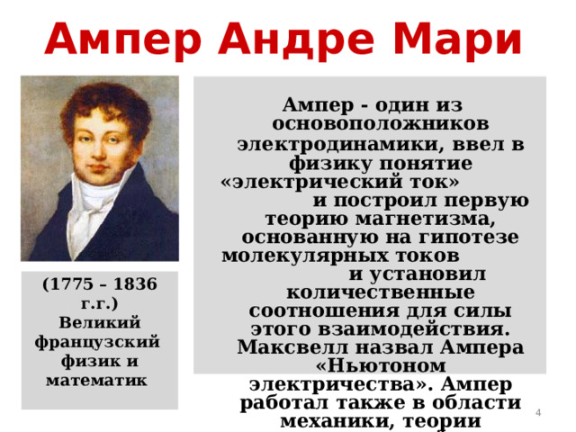 Ампер Андре Мари   Ампер - один из основоположников электродинамики,  ввел в физику понятие «электрический ток» и построил первую теорию магнетизма, основанную на гипотезе молекулярных токов и установил количественные соотношения для силы этого взаимодействия. Максвелл назвал Ампера «Ньютоном электричества». Ампер работал также в области механики, теории вероятностей и математического анализа. (1775 – 1836 г.г.) Великий французский физик и математик   