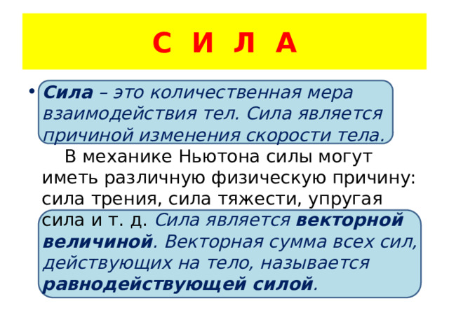 С И Л А Сила – это количественная мера взаимодействия тел. Сила является причиной изменения скорости тела. В механике Ньютона силы могут иметь различную физическую причину: сила трения, сила тяжести, упругая сила и т. д. Сила является векторной величиной . Векторная сумма всех сил, действующих на тело, называется равнодействующей силой . 