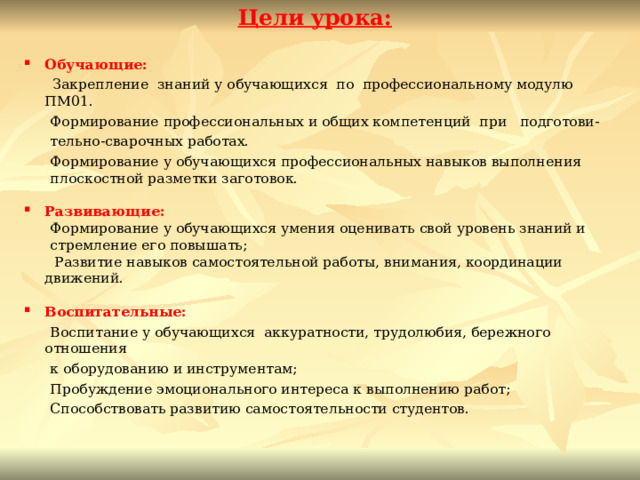 Цели урока:  Обучающие:  Закрепление знаний у обучающихся по  профессиональному модулю ПМ01.  Формирование профессиональных и общих компетенций при   подготови-  тельно-сварочных работах.  Формирование у обучающихся профессиональных навыков выполнения  плоскостной разметки заготовок.  Развивающие:  Формирование у обучающихся умения оценивать свой уровень знаний и  стремление его повышать;  Развитие навыков самостоятельной работы, внимания, координации движений.  Воспитательные:  Воспитание у обучающихся аккуратности, трудолюбия, бережного отношения  к оборудованию и инструментам;                     Пробуждение эмоционального интереса к выполнению работ;  Способствовать развитию самостоятельности студентов.    