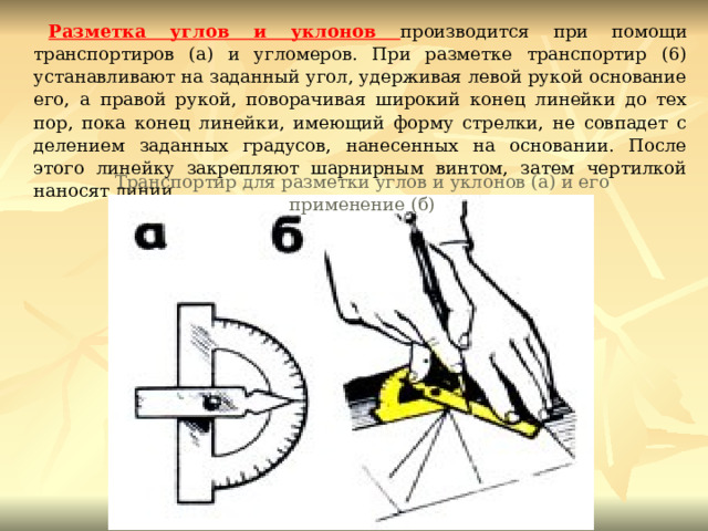 Разметка углов и уклонов производится при помощи транспортиров (а) и угломеров. При разметке транспортир (6) устанавливают на заданный угол, удерживая левой рукой основание его, а правой рукой, поворачивая широкий конец линейки до тех пор, пока конец линейки, имеющий форму стрелки, не совпадет с делением заданных градусов, нанесенных на основании. После этого линейку закрепляют шарнирным винтом, затем чертилкой наносят линии. Транспортир для разметки углов и уклонов (а) и его применение (б) 
